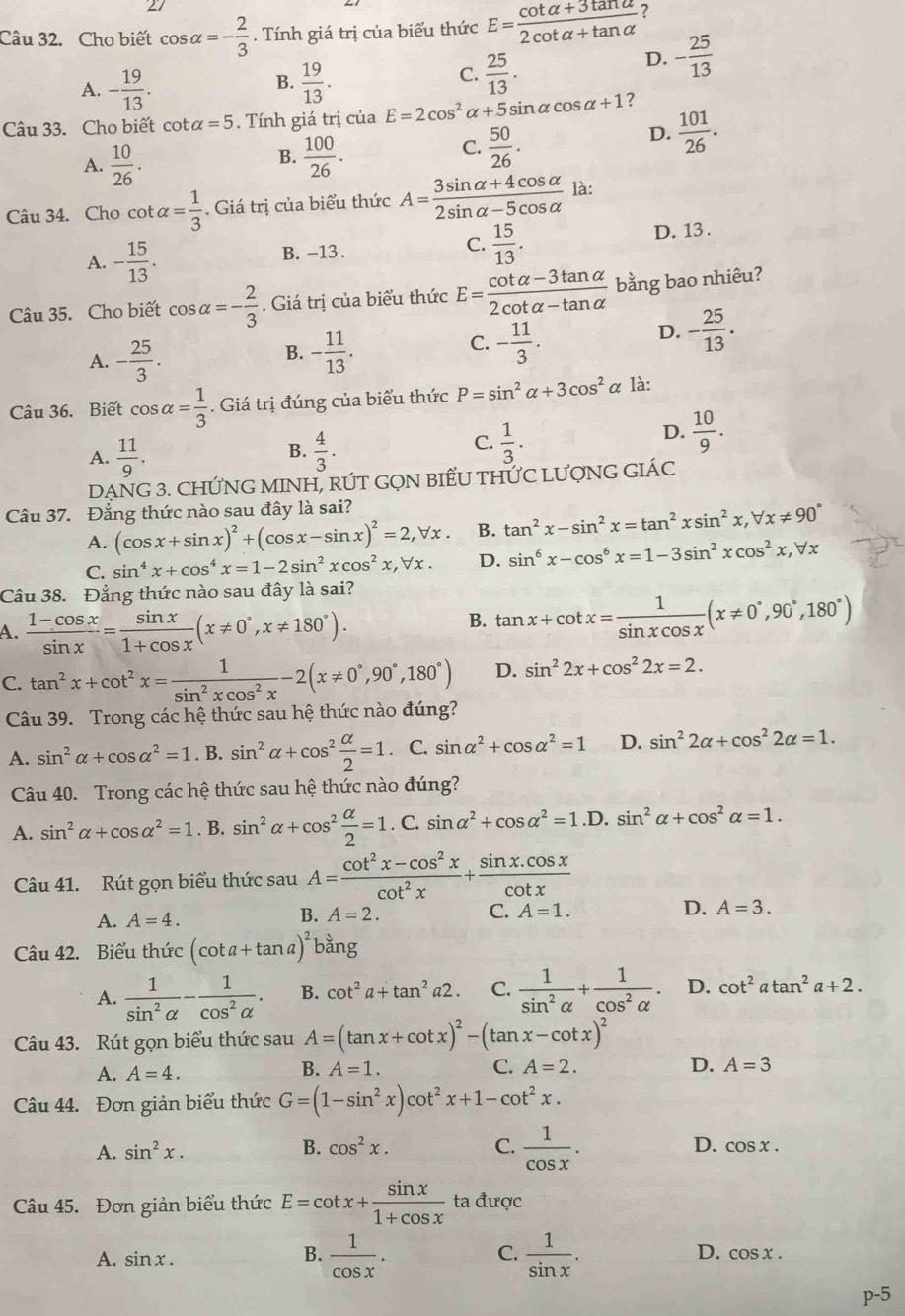 Cho biết cos alpha =- 2/3 . Tính giá trị của biểu thức E= (cot alpha +3tan alpha )/2cot alpha +tan alpha   ?
D. - 25/13 
A. - 19/13 .  19/13 .
B.
C.  25/13 .
Câu 33. Cho biết otalpha =5. Tính giá trị của E=2cos^2alpha +5sin alpha cos alpha +1 ?
B.
A.  10/26 .  100/26 .
C.  50/26 .
D.  101/26 .
Câu 34. Cho cot alpha = 1/3  - Giá trị của biểu thức A= (3sin alpha +4cos alpha )/2sin alpha -5cos alpha   là:
A. - 15/13 . B. -13 . C.  15/13 . D. 13 .
Câu 35. Cho biết cos alpha =- 2/3 . Giá trị của biểu thức E= (cot alpha -3tan alpha )/2cot alpha -tan alpha   bằng bao nhiêu?
A. - 25/3 . - 11/13 . - 11/3 .
D. - 25/13 .
B.
C.
Câu 36. Biết cos alpha = 1/3  Giá trị đúng của biểu thức P=sin^2alpha +3cos^2alpha là:
A.  11/9 .  4/3 .
B.
C.  1/3 .
D.  10/9 .
DẠNG 3. CHỨNG MINH, RÚT GQN BIẾU THƯC LƯợNG GIÁC
Câu 37. Đẳng thức nào sau đây là sai?
A. (cos x+sin x)^2+(cos x-sin x)^2=2,forall x. B. tan^2x-sin^2x=tan^2xsin^2x,forall x!= 90°
C. sin^4x+cos^4x=1-2sin^2xcos^2x,forall x. D. sin^6x-cos^6x=1-3sin^2xcos^2x,forall x
Câu 38. Đẳng thức nào sau đây là sai?
A.  (1-cos x)/sin x = sin x/1+cos x (x!= 0°,x!= 180°).
B. tan x+cot x= 1/sin xcos x (x!= 0°,90°,180°)
C. tan^2x+cot^2x= 1/sin^2xcos^2x -2(x!= 0°,90°,180°) D. sin^22x+cos^22x=2.
Câu 39. Trong các hệ thức sau hệ thức nào đúng?
A. sin^2alpha +cos alpha^2=1. B. sin^2alpha +cos^2 alpha /2 =1. C. sin alpha^2+cos alpha^2=1 D. sin^22alpha +cos^22alpha =1.
Câu 40. Trong các hệ thức sau hệ thức nào đúng?
A. sin^2alpha +cos alpha^2=1. B. sin^2alpha +cos^2 alpha /2 =1. C. sin alpha^2+cos alpha^2=1.D.sin^2alpha +cos^2alpha =1.
Câu 41. Rút gọn biểu thức sau A= (cot^2x-cos^2x)/cot^2x + (sin x.cos x)/cot x 
A. A=4. B. A=2.
C. A=1. D. A=3.
Câu 42. Biểu thức (cot a+tan a)^2bang
A.  1/sin^2alpha  - 1/cos^2alpha  . B. cot^2a+tan^2a2. C.  1/sin^2alpha  + 1/cos^2alpha  . D. cot^2atan^2a+2.
Câu 43. Rút gọn biểu thức sau A=(tan x+cot x)^2-(tan x-cot x)^2
A. A=4. A=1. C. A=2. D. A=3
B.
Câu 44. Đơn giản biểu thức G=(1-sin^2x)cot^2x+1-cot^2x.
A. sin^2x. B. cos^2x. C.  1/cos x . D. cos x.
Câu 45. Đơn giản biểu thức E=cot x+ sin x/1+cos x  ta được
A. sin x. B.  1/cos x . C.  1/sin x . D. cos x.
p^(-5)