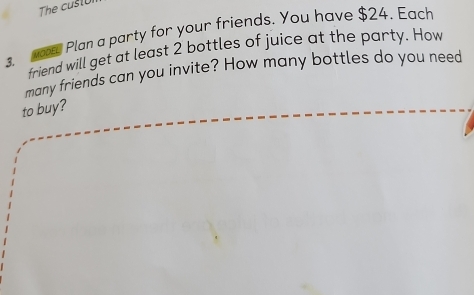 Plan a party for your friends. You have $24. Each 
friend will get at least 2 bottles of juice at the party. How 
many friends can you invite? How many bottles do you need 
to buy?