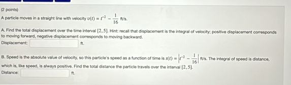 A particle moves in a straight line with velocity v(t)=t^(-2)- 1/16 ft/s. 
A. Find the total displacement over the time interval [2,5]. Hint: recall that displacement is the integral of velocity; positive displacement corresponds 
to moving forward, negative displacement corresponds to moving backward. 
Displacement: □ ft
B. Speed is the absolute value of velocity, so this particle's speed as a function of time is s(t)=|t^(-2)- 1/16 | ft/'s. The integral of speed is distance, 
which is, like speed, is always positive. Find the total distance the particle travels over the interval [2,5]. 
Distance: □ ft