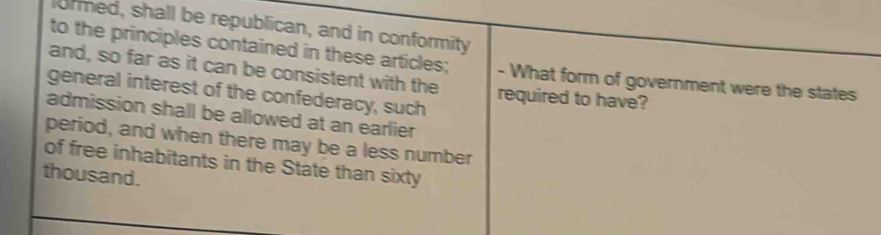 formed, shall be republican, and in conformity 
to the principles contained in these articles; - What form of government were the states 
and, so far as it can be consistent with the required to have? 
general interest of the confederacy, such 
admission shall be allowed at an earlier 
period, and when there may be a less number 
of free inhabitants in the State than sixty 
thousand.