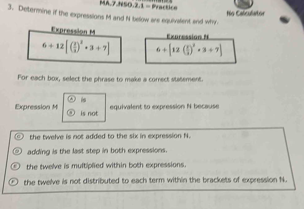 MA.7.NSO,2,1 = Practice
No Calculator
3. Determine if the expressions M and N below are equivalent and why
For each box, select the phrase to make a correct statement.
is
Expression M equivalent to expression N because
⑤ is not
the twelve is not added to the six in expression N.
D adding is the last step in both expressions.
⑤ the twelve is multiplied within both expressions.
the twelve is not distributed to each term within the brackets of expression N.