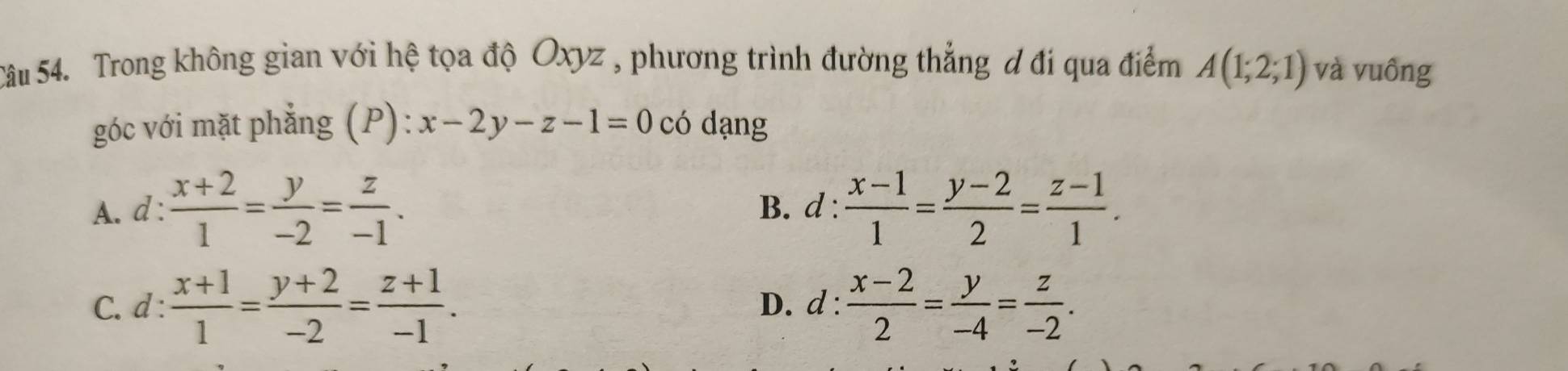 Trong không gian với hệ tọa độ Oxyz , phương trình đường thẳng đ đi qua điểm A(1;2;1) và vuông
góc với mặt phẳng (P): x-2y-z-1=0 có dạng
A. d :  (x+2)/1 = y/-2 = z/-1 . B. d :  (x-1)/1 = (y-2)/2 = (z-1)/1 .
C. d :  (x+1)/1 = (y+2)/-2 = (z+1)/-1 . D. d :  (x-2)/2 = y/-4 = z/-2 .