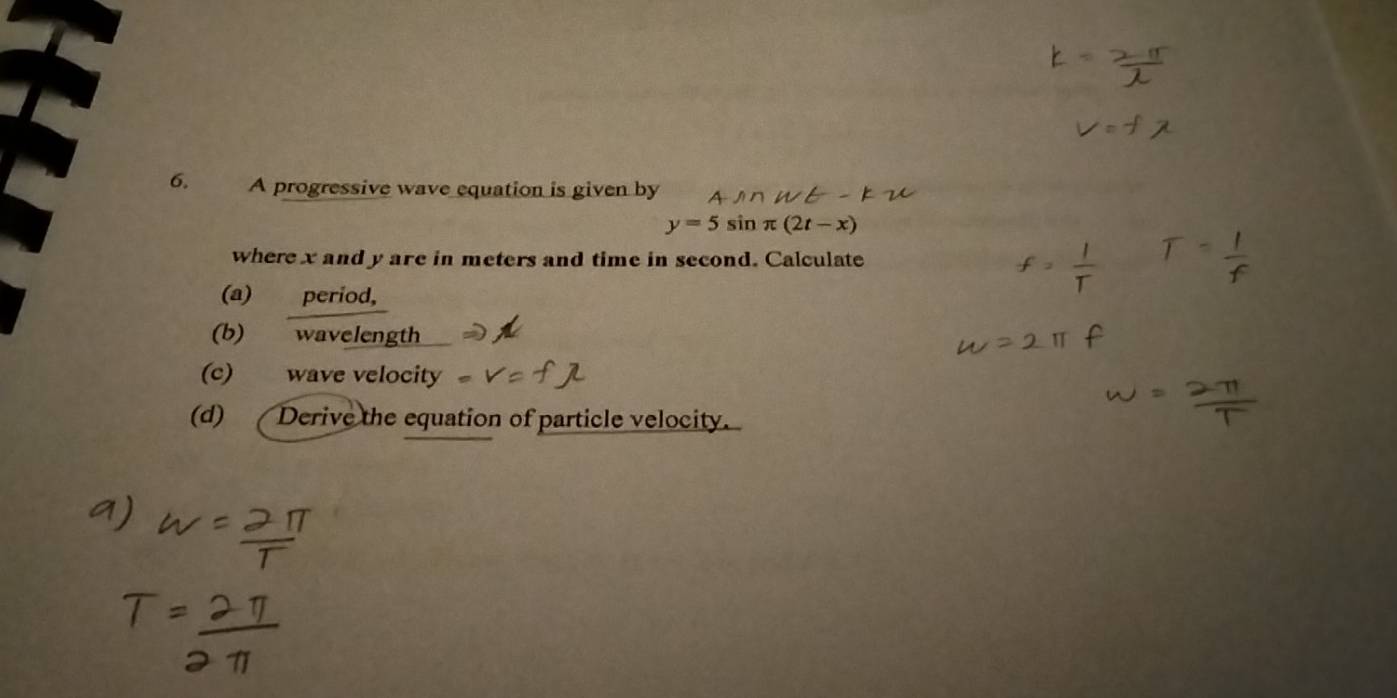 A progressive wave equation is given by
y=5sin π (2t-x)
where x and y are in meters and time in second. Calculate 
(a) period, 
(b) wavelength 
(c) wave velocity 
(d) Derive the equation of particle velocity.