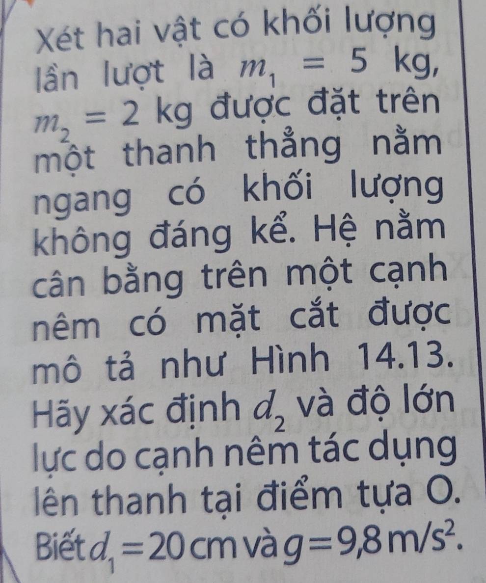 Xét hai vật có khối lượng 
lần lượt là m_1=5kg,
m_2=2kg được đặt trên 
một thanh thẳng nằm 
ngang có khối lượng 
không đáng kể. Hệ nằm 
cân bằng trên một cạnh 
nêm có mặt cắt được 
mô tả như Hình 14.13. 
Hãy xác định d_2 và độ lớn 
lực do cạnh nêm tác dụng 
lên thanh tại điểm tựa O. 
Biết d_1=20cm và g=9,8m/s^2.