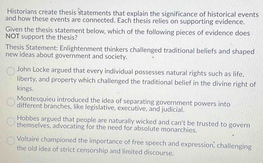 Historians create thesis statements that explain the significance of historical events
and how these events are connected. Each thesis relies on supporting evidence.
Given the thesis statement below, which of the following pieces of evidence does
NOT support the thesis?
Thesis Statement: Enlightenment thinkers challenged traditional beliefs and shaped
new ideas about government and society.
John Locke argued that every individual possesses natural rights such as life,
liberty, and property which challenged the traditional belief in the divine right of
kings.
Montesquieu introduced the idea of separating government powers into
different branches, like legislative, executive, and judicial.
Hobbes argued that people are naturally wicked and can't be trusted to govern
themselves, advocating for the need for absolute monarchies.
Voltaire championed the importance of free speech and expression, challenging
the old idea of strict censorship and limited discourse.