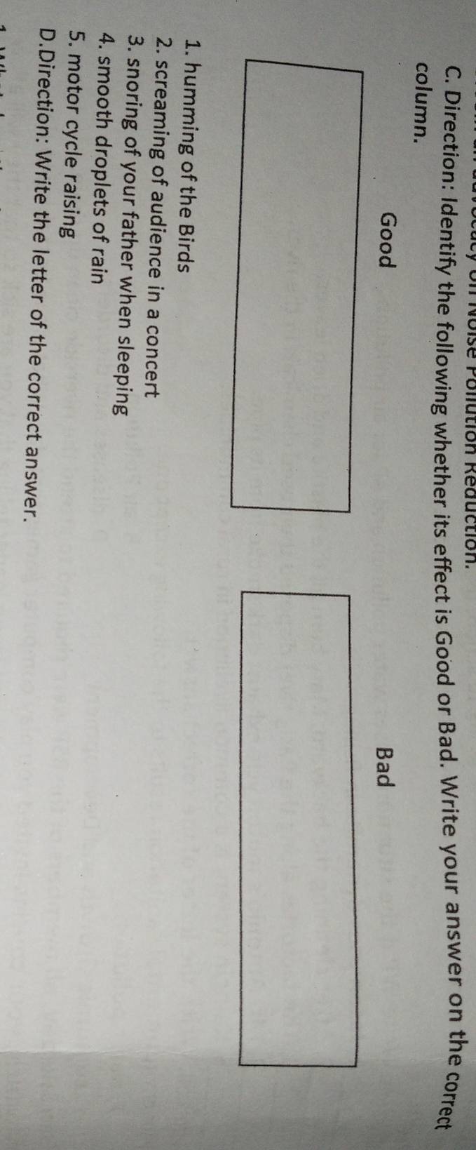 Noise Pollution Réduction. 
C. Direction: Identify the following whether its effect is Good or Bad. Write your answer on the correct 
column. 
Good 
1. humming of the Birds 
2. screaming of audience in a concert 
3. snoring of your father when sleeping 
4. smooth droplets of rain 
5. motor cycle raising 
D.Direction: Write the letter of the correct answer.