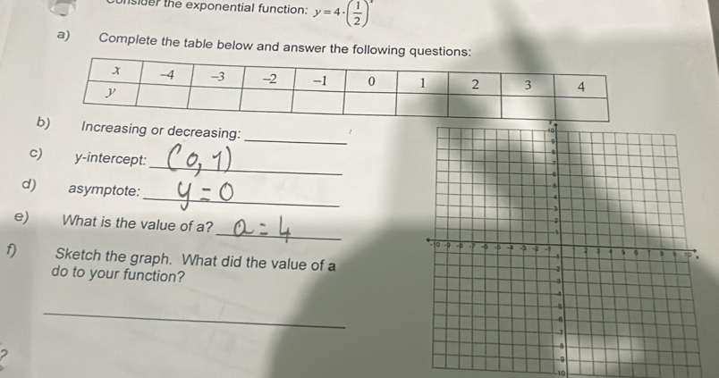 unsider the exponential function: y=4· ( 1/2 )^x
a)€ Complete the table below and answer the following questions 
_ 
b) Increasing or decreasing: 
c) y-intercept:_ 
d) asymptote:_ 
e) What is the value of a?_ 
f) Sketch the graph. What did the value of a 
do to your function? 
_ 
-10