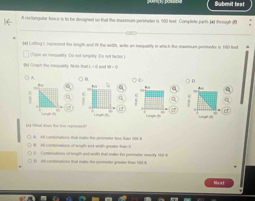 point(s) possiblé Submit test
A rectangular fence is to be designed so that the maximum perimeter is 160 feet Complete parts (a) through (f)
(a) Letting L represent the length and W the width, write an inequality in which the maximum perimeter is 160 feet.
(Type an inequality. Do not simplify. Do not factor.)
(b) Graph the inequality. Note that L>0 and W>0. 
A.
B.
C
D.

z
B

(c) What does the line represent?
A. All combinations that make the perimeter less than 160 ft
B. All combinations of length and width greater than 0
C. Combinations of length and width that make the perimeter exactly 160 fL
D. All combinations that make the perimeter greater than 160 ft
Next