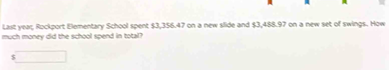 Last year, Rockport Elementary School spent $3,356.47 on a new slide and $3,488.97 on a new set of swings. How 
much money did the school spend in total?
$