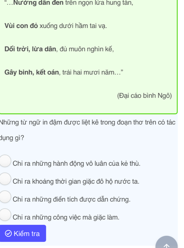 Nướng dân đen trên ngọn lửa hung tàn,
Vùi con đỏ xuống dưới hầm tai vạ.
Dối trời, lừa dân, đủ muôn nghìn kế,
Gây binh, kết oán, trải hai mươi năm."
(Đại cáo bình Ngô)
Những từ ngữ in đậm được liệt kê trong đoạn thơ trên có tác
dụng gì?
Chỉ ra những hành động vô luân của kẻ thù.
Chỉ ra khoảng thời gian giặc đô hộ nước ta.
Chỉ ra những điển tích được dẫn chứng.
Chỉ ra những công việc mà giặc làm.
Kiểm tra