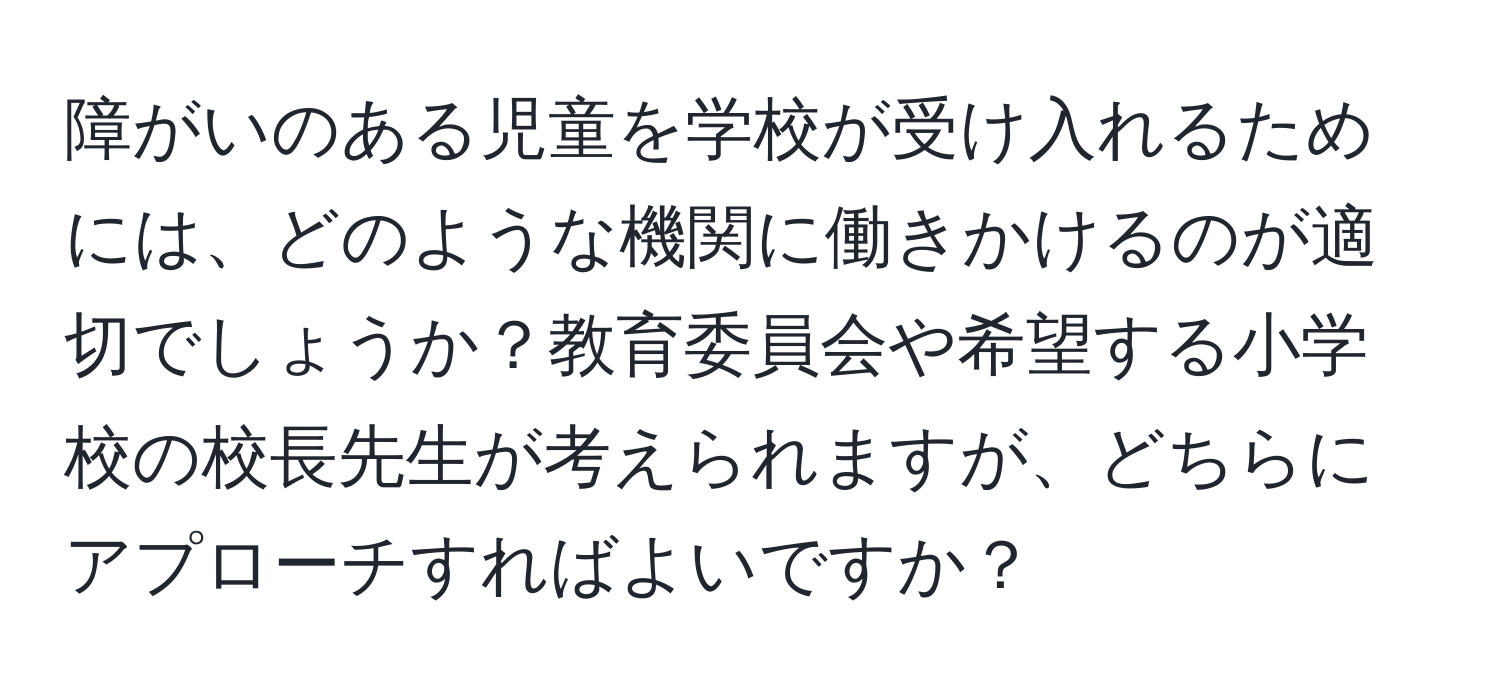 障がいのある児童を学校が受け入れるためには、どのような機関に働きかけるのが適切でしょうか？教育委員会や希望する小学校の校長先生が考えられますが、どちらにアプローチすればよいですか？