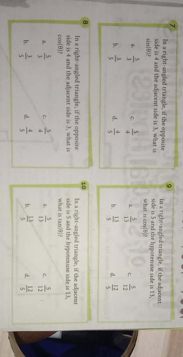 7
9
In a right-angled triangle, if the opposite In a right-angled triangle, if the adjacent
side is 4 and the adjacent side is 3, what is side is 5 and the hypotenuse side is 13,
sin (θ ) what is cos (θ ) ?
a.  5/3  c.  5/4   5/13  C.  5/12 
a.
d.
b.  3/5   4/5   13/5   12/5 
b.
d.
8
10
In a right-angled triangle, if the opposite In a right-angled triangle, if the adjacent
side is 4 and the adjacent side is 3, what is side is 5 and the hypotenuse side is 13,
cos(θ)? what is tan (θ )
a.  5/3   5/4  a.  5/13   5/12 
c.
C.
b.  3/5   4/5   13/5  d.  12/5 
d.
b.