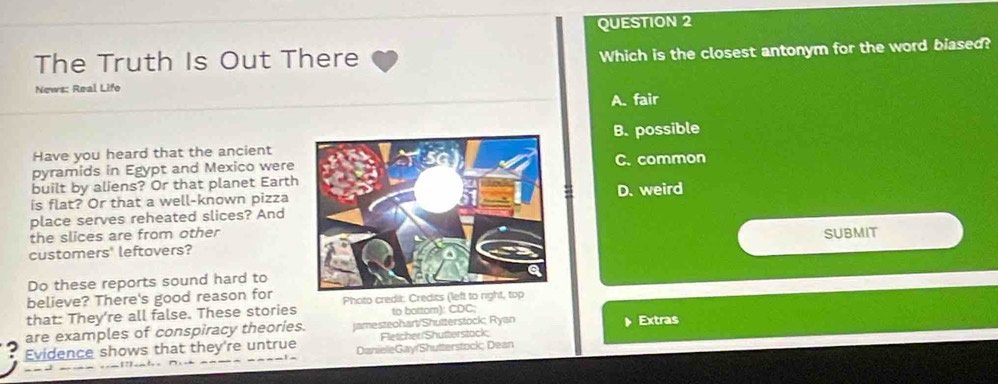 The Truth Is Out There Which is the closest antonym for the word biased?
News: Real Life
A. fair
Have you heard that the ancientB. possible
pyramids in Egypt and Mexico wereC. common
built by aliens? Or that planet Earth
is flat? Or that a well-known pizza D. weird
place serves reheated slices? And
the slices are from other
SUBMIT
customers' leftovers?
Do these reports sound hard to
believe? There's good reason for
that: They’re all false. These stories Photo credit: Credits (left to right, top
to bottom): CDC;
are examples of conspiracy theories. jamesteohart/Shutterstock; Ryan Extras
Fletcher/Shutterstock;
Evidence shows that they're untrue DanieleGay/Shutterstock; Dean
_- -