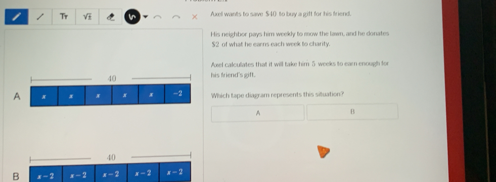 Tr sqrt(± ) Axel wants to save $40 to buy a gift for his friend.
His neighbor pays him weekly to mow the lawn, and he donates
$2 of what he earns each week to charity.
Axel calculates that it will take him 5 weeks to earn enough for
his friend's gift.
Which tape diagram represents this situation?
A
B
40
B x-2 x-2 x-2 x-2 x-2