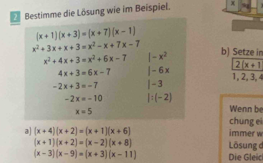 Bestimme die Lösung wie im Beispiel. 
1kg
(x+1)(x+3)=(x+7)(x-1)
x^2+3x+x+3=x^2-x+7x-7
x^2+4x+3=x^2+6x-7 |-x^2 b) Setze in
4x+3=6x-7 |-6x
2(x+1
1, 2, 3, 4
-2x+3=-7 |-3
-2x=-10 |:(-2)
x=5
Wenn be 
chung ei 
a) (x+4)(x+2)=(x+1)(x+6) immer w
(x+1)(x+2)=(x-2)(x+8)
Lösung d
(x-3)(x-9)=(x+3)(x-11)
Die Gleic