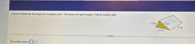 A block of wood has the shape of a triangular prism. The bases are right trangles. Find its surface arss. 
The surtace area is □ a^2