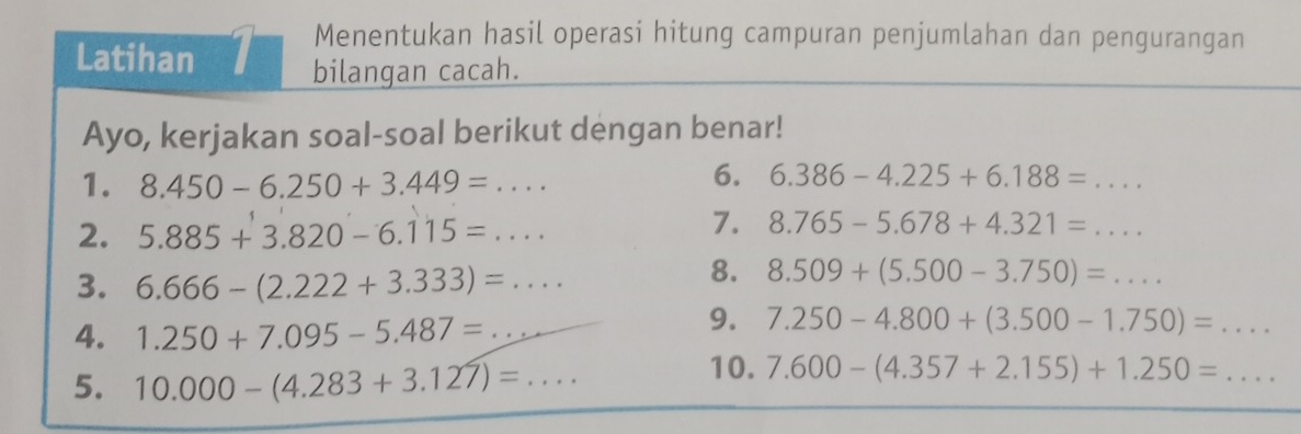 Menentukan hasil operasi hitung campuran penjumlahan dan pengurangan 
Latihan 1 bilangan cacah. 
Ayo, kerjakan soal-soal berikut dengan benar! 
1. 8.450-6.250+3.449=... 
6. 6.386-4.225+6.188=... _ 
2. 5.885+3.820-6.115=... 
7. 8.765-5.678+4.321=... _ 
3. 6.666-(2.222+3.333)=... 
8. 8.509+(5.500-3.750)=... _ 
4. 1.250+7.095-5.487=... 9. 7.250-4.800+(3.500-1.750)=... 
10. 7.600-(4.357+2.155)+1.250=
5. 10.000-(4.283+3.127)=... ... _