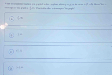 When the quadtnic function£ is graphed in the xy -plane, whass y=g(x) ia verlck is (2,-5)
intescepts of this grapth is  1/4 , 0. What is the other n-intercept of the graph?
A ( 1/2 ,0)
( 1/2 ,0)
( 1/2 ,a)
D (- 1/2 ,0)