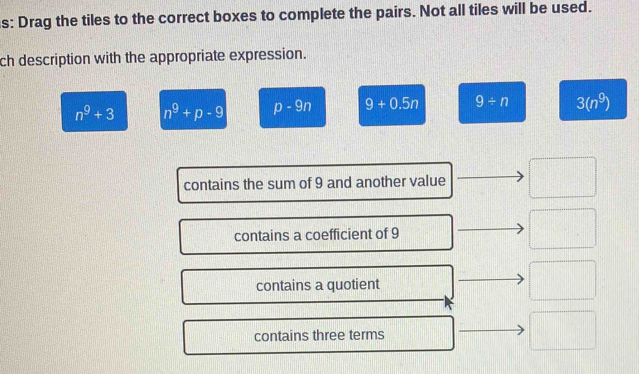 s: Drag the tiles to the correct boxes to complete the pairs. Not all tiles will be used.
ch description with the appropriate expression.
n^9+3 n^9+p-9 p-9n 9+0.5n 9/ n 3(n^9)
contains the sum of 9 and another value
contains a coefficient of 9
contains a quotient
contains three terms