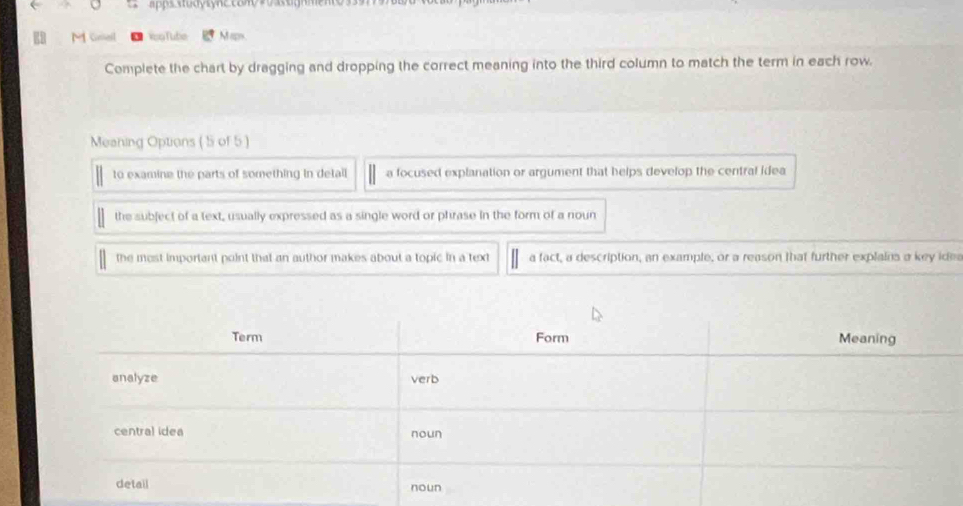 =pps
【3 M Gral YsoTube Maps
Complete the chart by dragging and dropping the correct meaning into the third column to match the term in each row.
Meaning Options ( 5 of 5 )
to examine the parts of something in detall a focused explanation or argument that helps develop the central idea
the subject of a text, usually expressed as a single word or phrase in the form of a noun
the most important point that an author makes about a topic in a text a fact, a description, an example, or a reason that further explains a key ides