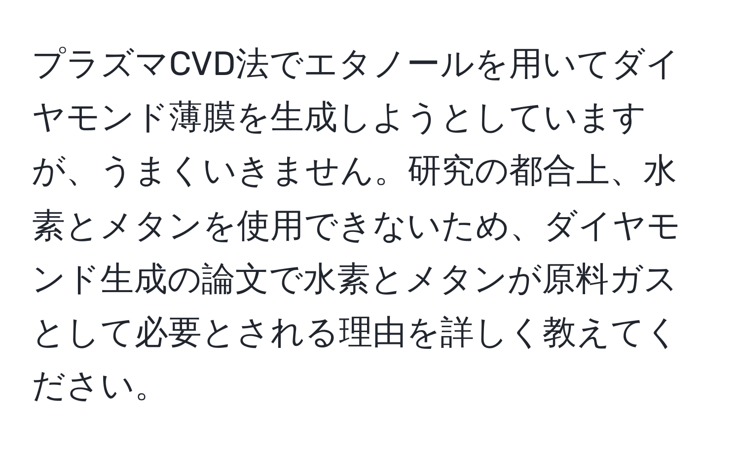 プラズマCVD法でエタノールを用いてダイヤモンド薄膜を生成しようとしていますが、うまくいきません。研究の都合上、水素とメタンを使用できないため、ダイヤモンド生成の論文で水素とメタンが原料ガスとして必要とされる理由を詳しく教えてください。