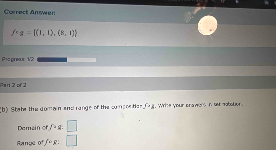 Correct Answer:
fcirc g= (1,1),(8,1)
Progress: 1/2 
Part 2 of 2 
(b) State the domain and range of the composition fcirc g. Write your answers in set notation. 
Domain of fcirc g : □ 
Range of fcirc g: □