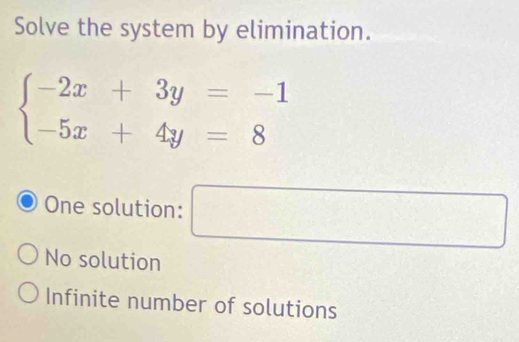 Solve the system by elimination.
beginarrayl -2x+3y=-1 -5x+4y=8endarray.
One solution:
□
No solution
Infinite number of solutions