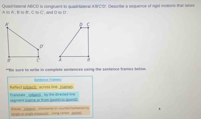 Quadrilateral ABCD is congruent to quadrilateral A'B'C'D'. Describe a sequence of rigid motions that takes
A to A' ,B to B' , C to C' , and D to D'.

**Be sure to write in complete sentences using the sentence frames below.
Sentence Frames!
Reflect (object)_ across line _(name).
Translate _ (object) _ by the directed line
segment (name or from [point] to [point]).
Rotate _(object) _ (clockwise or counterclockwise) by
(angle or angle measure) _ using center _(point).