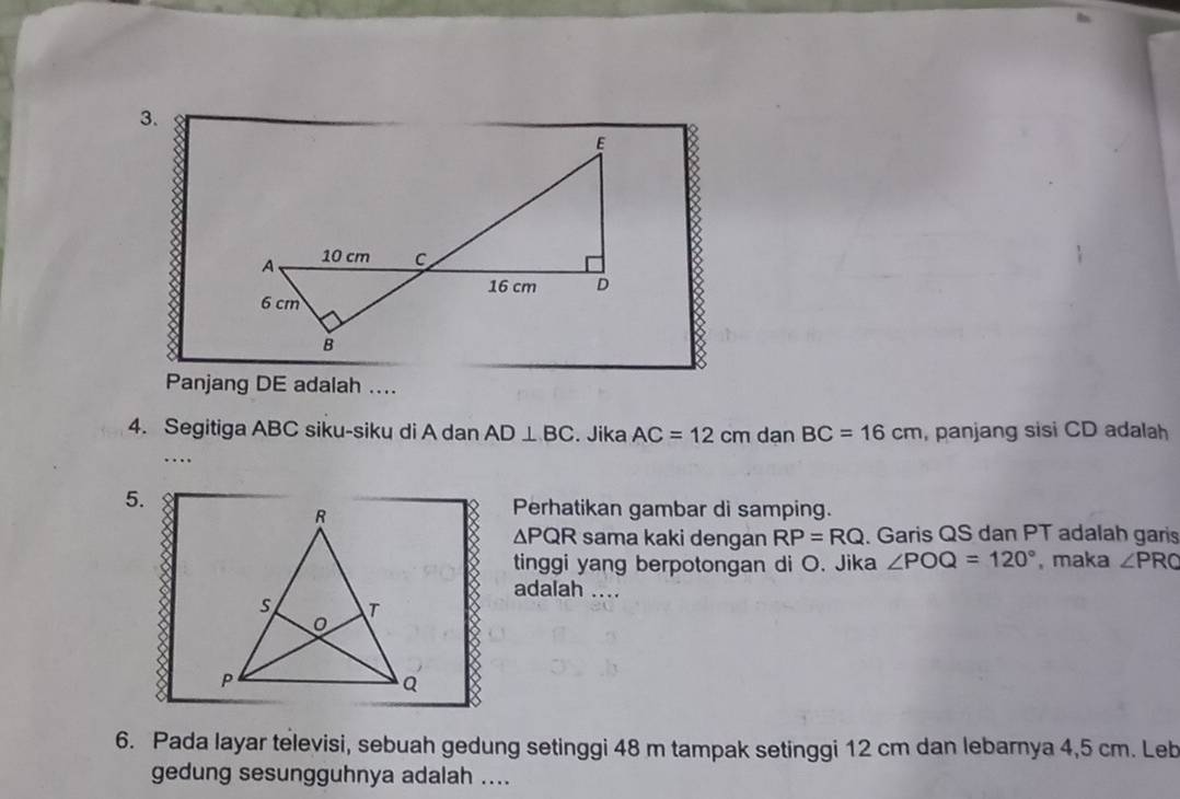 Panjang DE adalah .... 
4. Segitiga ABC siku-siku di A dan AD⊥ BC. Jika AC=12cm dạn BC=16cm , panjang sisi CD adalah 
… 
5. 
Perhatikan gambar di samping.
△ PQR sama kaki dengan RP=RQ. Garis QS dan PT adalah garis 
tinggi yang berpotongan di O. Jika ∠ POQ=120° , maka ∠ PRC
adalah .... 
6. Pada layar televisi, sebuah gedung setinggi 48 m tampak setinggi 12 cm dan lebarnya 4,5 cm. Leb 
gedung sesungguhnya adalah ....