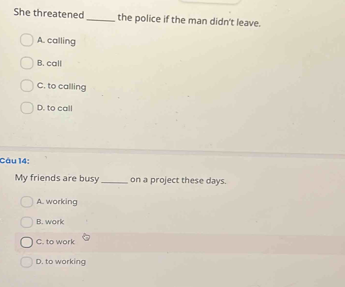 She threatened_ the police if the man didn’t leave.
A. calling
B. call
C. to calling
D. to call
Câu 14:
My friends are busy _on a project these days.
A. working
B. work
C. to work
D. to working