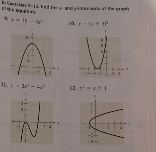 In Exercises 9-12, find the x - and y-intercepts of the graph 
of the equation. 
9. y=16-4x^2 10. y=(x+3)^2
11. y=2x^3-4x^2 12. y^2=x+1