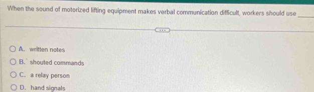 When the sound of motorized lifting equipment makes verbal communication difficult, workers should use
_
A. written notes
B. shouted commands
C. a relay person
D. hand signals