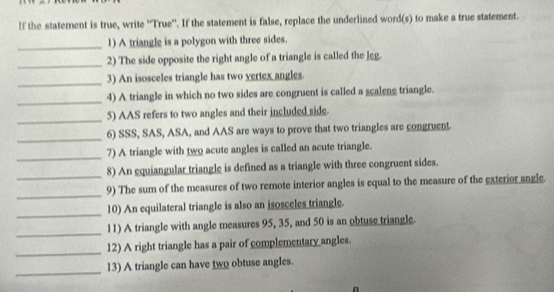 If the statement is true, write ''True''. If the statement is false, replace the underlined word(s) to make a true statement. 
_1) A triangle is a polygon with three sides. 
_ 
2) The side opposite the right angle of a triangle is called the leg. 
_3) An isosceles triangle has two vertex angles. 
_ 
4) A triangle in which no two sides are congruent is called a scalene triangle. 
_ 
5) AAS refers to two angles and their included side. 
_6) SSS, SAS, ASA, and AAS are ways to prove that two triangles are congruent. 
_ 
7) A triangle with two acute angles is called an acute triangle. 
_8) An equiangular triangle is defined as a triangle with three congruent sides. 
_ 
9) The sum of the measures of two remote interior angles is equal to the measure of the exterior angle. 
_ 
10) An equilateral triangle is also an isosceles triangle. 
_ 
11) A triangle with angle measures 95, 35, and 50 is an obtuse triangle. 
_ 
12) A right triangle has a pair of complementary angles. 
_ 
13) A triangle can have two obtuse angles. 
n