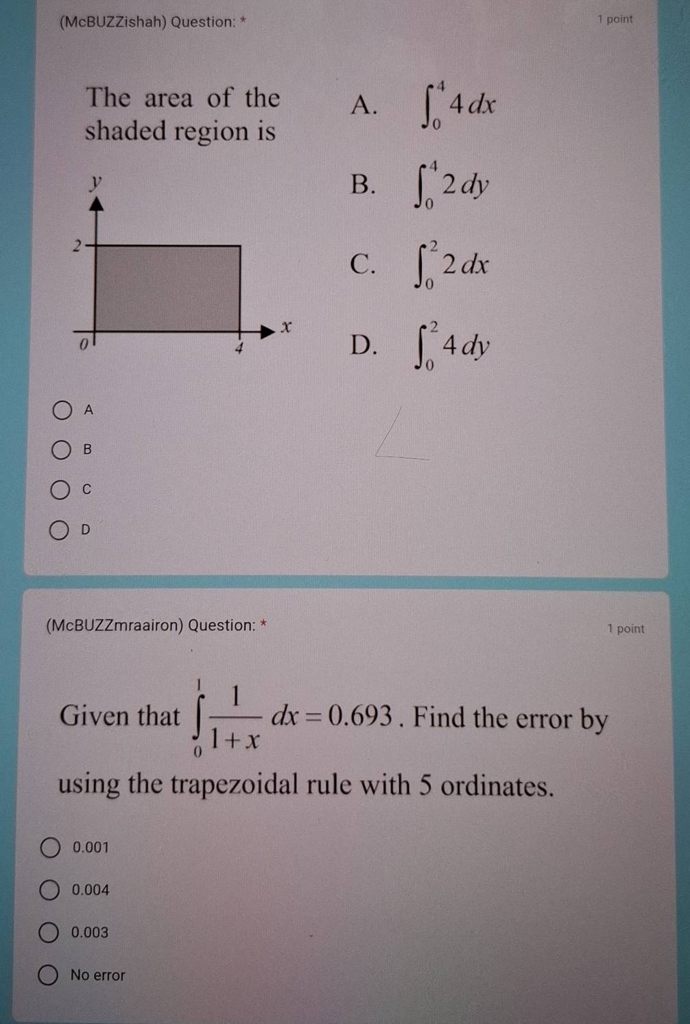 (McBUZZishah) Question: * 1 point
The area of the A. ∈t _0^(44dx
shaded region is
B. ∈t _0^42dy
C. ∈t _0^22dx
D. ∈t _0^24dy
A
B
C
D
(McBUZZmraairon) Question: * 1 point
Given that ∈tlimits _0^1frac 1)1+xdx=0.693. Find the error by
using the trapezoidal rule with 5 ordinates.
0.001
0.004
0.003
No error