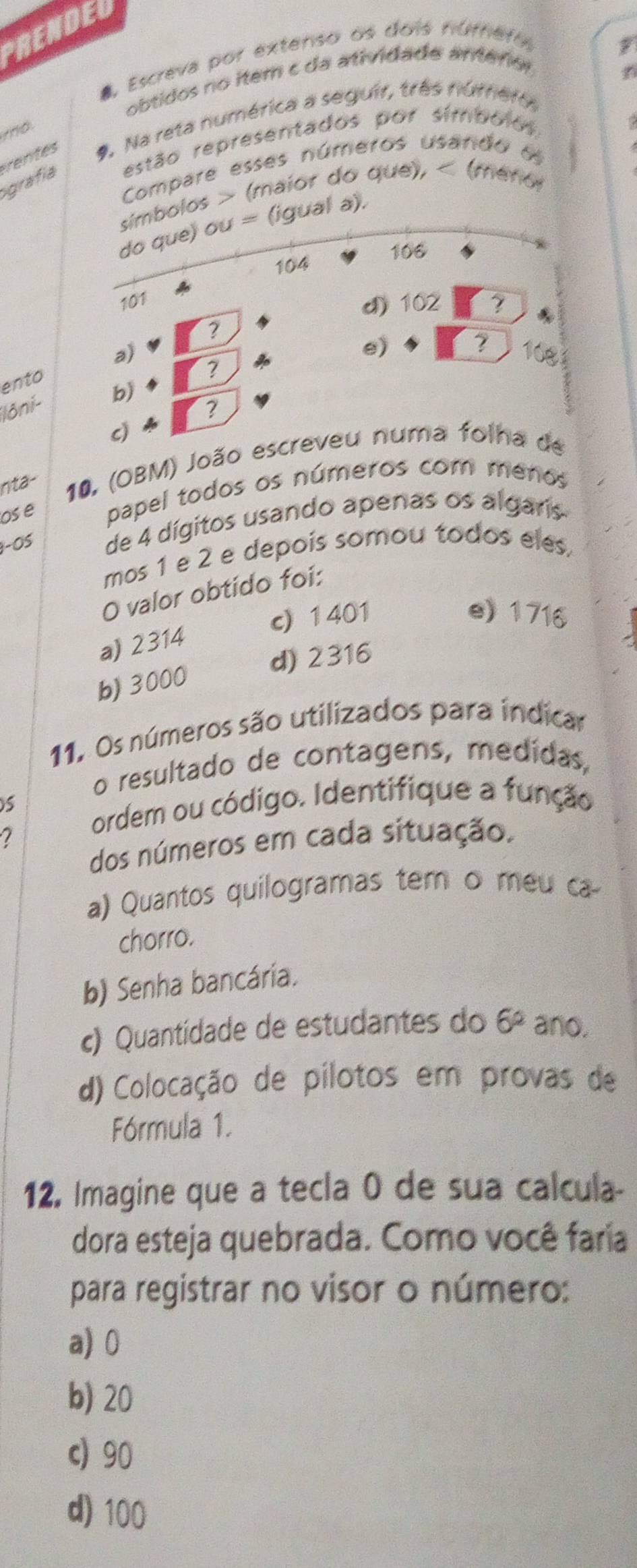 PRENDED
4, Escreva por extenso os dois númefo
obtidos no item c da atividade anterión
entes *. Na reta numérica a seguir, três número
igrafía estão representados por símbolos
Compare esses números usando 6
símbolos > (maior do que), < (ménol
do que) ou = (igual a).
 106
104
101
d) 102 ?
?
e)
?
a) 108
ento
?
Iôni- b)
?
c)
nta- 10. (OBM) João escreveu numa folha de
os e papel todos os números com menos
-OS de 4 dígitos usando apenas os algaris
mos 1 e 2 e depois somou todos eles,
O valor obtído foi:
c) 1401 e) 1716
a) 2314
d) 2316
b) 3000
11. Os números são utilizados para indicar
o resultado de contagens, medídas,
ordem ou código. Identifique a função
7
dos números em cada situação.
a) Quantos quilogramas tem o meu ca
chorro.
b) Senha bancária.
c) Quantidade de estudantes do 6° ano.
d) Colocação de pílotos em provas de
Fórmula 1.
12. Imagine que a tecla 0 de sua calcula
dora esteja quebrada. Como você faría
para registrar no visor o número:
a) 0
b) 20
c) 90
d) 100