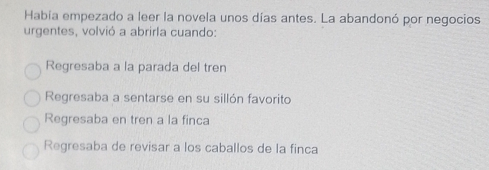 Habia empezado a leer la novela unos días antes. La abandonó por negocios
urgentes, volvió a abrirla cuando:
Regresaba a la parada del tren
Regresaba a sentarse en su sillón favorito
Regresaba en tren a la finca
Regresaba de revisar a los caballos de la finca