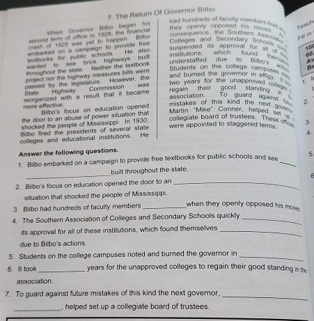 The Return Of Governor Bilbo 
When Govemor Bilbo began his 
had hundreds of faculty members firxed w 
Teach 
second term of office in 1928, the financial 
they openly opposed his moves. A ca in 
crash of 1929 was yet to happen. Bilbo 
consequence, the Southern Assocation 
embarked on a campaign to provide free 
Colleges and Secondary Schools c 10
textbooks for public schools. He also 
suspended its abproval for all o t 60
wanted to see brick highways bui 
institutions. which found thème Ay 
throughout the state. Neither the textbook 
understaffed due to Bilbo's a 
project nor the highway measures bills were 
Students on the college campuses rk 
passed by the legislature. However, the 
and burned the governor in effgy. 7. 
State Highway Commission was 
two years for the unapproved colleges . 
association. To guard against f 2
more effective. reorganized with a result that it became . regain their good standin . in s 
Bilbo's focus on education opened 
mistakes of this kind the next novem . 
the door to an abuse of power situation that 
Martin “Mike” Conner, helped set 
shocked the people of Mississippi. In 1930, 
collegiate board of trustees. These off 
Bilbo fired the presidents of several state were appointed to staggered terms . 3. 
colleges and educational institutions. He 
4. 
Answer the following questions. 
1. Bilbo embarked on a campaign to provide free textbooks for public schools and see _5 
_ 
built throughout the state. 
2. Bilbo's focus on education opened the door to an_ 
situation that shocked the people of Mississippi. 
3. Bilbo had hundreds of faculty members _when they openly opposed his move. 
4. The Southern Association of Colleges and Secondary Schools quickly_ 
its approval for all of these institutions, which found themselves_ 
due to Bilbo's actions. 
5. Students on the college campuses rioted and burned the governor in_ 
6. It took _years for the unapproved colleges to regain their good standing in the 
association. 
7. To guard against future mistakes of this kind the next governor, 
_ 
_ 
, helped set up a collegiate board of trustees.