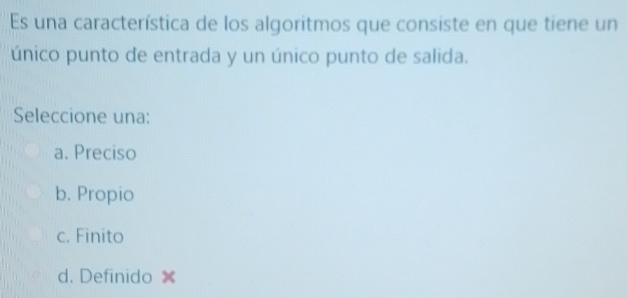 Es una característica de los algoritmos que consiste en que tiene un
único punto de entrada y un único punto de salida.
Seleccione una:
a. Preciso
b. Propio
c. Finito
d. Definido ×