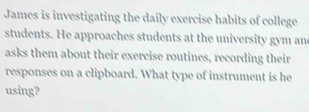 James is investigating the daily exercise habits of college 
students. He approaches students at the university gym and 
asks them about their exercise routines, recording their 
responses on a clipboard. What type of instrument is he 
using?