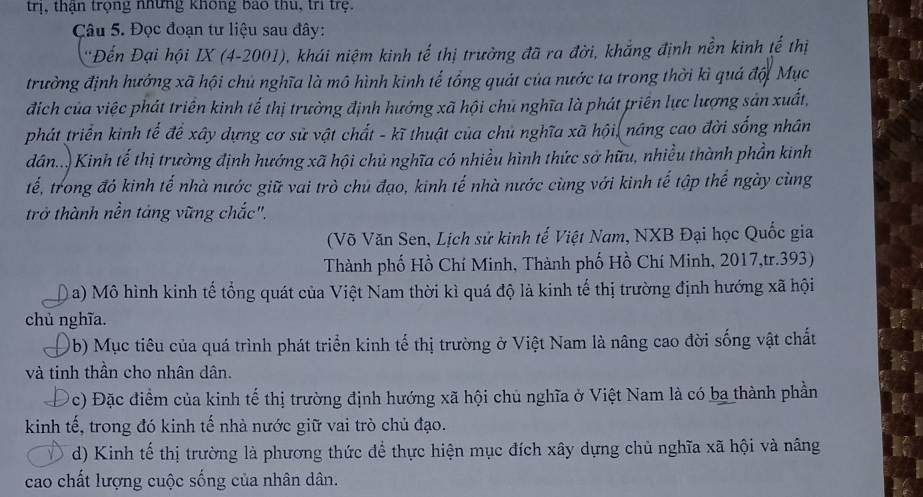 trị, thận trọng những không bao thu, trì trệ.
Câu 5. Đọc đoạn tư liệu sau đây:
'Đến Đại hội IX (4-2001), khái niệm kinh tế thị trưởng đã ra đời, khẳng định nền kinh tế thị
trường định hướng xã hội chủ nghĩa là mô hình kinh tế tổng quát của nước ta trong thời kì quá đội Mục
địch của việc phát triển kinh tế thị trường định hướng xã hội chủ nghĩa là phát triên lực lượng sản xuất,
phát triển kinh tế để xây dựng cơ sử vật chất - kĩ thuật của chủ nghĩa xã hội, nâng cao đời sống nhân
dân.. Kinh tế thị trường định hướng xã hội chủ nghĩa có nhiều hình thức sở hữu, nhiều thành phần kinh
tế, trong đó kinh tế nhà nước giữ vai trò chủ đạo, kinh tế nhà nước cùng với kinh tế tập thể ngày cùng
trở thành nền tảng vững chắc".
(Võ Văn Sen, Lịch sử kinh tế Việt Nam, NXB Đại học Quốc gia
Thành phố Hồ Chí Minh, Thành phố Hồ Chí Minh, 2017,tr.393)
a) Mô hình kinh tế tổng quát của Việt Nam thời kì quá độ là kinh tế thị trường định hướng xã hội
chủ nghĩa.
0b) Mục tiêu của quá trình phát triển kinh tế thị trường ở Việt Nam là nâng cao đời sống vật chất
và tinh thần cho nhân dân.
c) Đặc điểm của kinh tế thị trường định hướng xã hội chủ nghĩa ở Việt Nam là có ba thành phần
kinh tế, trong đó kinh tế nhà nước giữ vai trò chủ đạo.
d) Kinh tế thị trường là phương thức để thực hiện mục đích xây dựng chủ nghĩa xã hội và nâng
cao chất lượng cuộc sống của nhân dân.