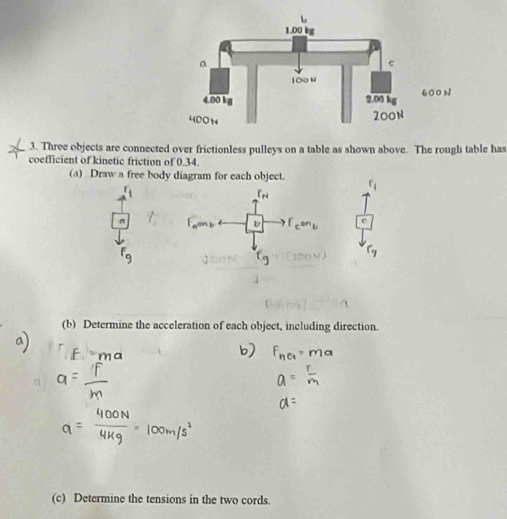 Three objects are connected over frictionless pulleys on a table as shown above. The rough table has 
coefficient of kinetic friction of 0.34. 
(a) Draw a free body diagram for each object. 
(b) Determine the acceleration of each object, including direction. 
(c) Determine the tensions in the two cords.