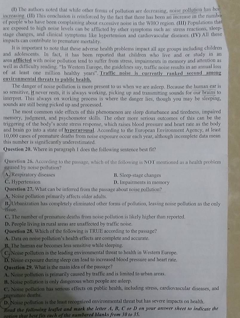 (1) The authors noted that while other forms of pollution are decreasing, noise pollution has bee
increasing. (11) This conclusion is reinforced by the fact that there has been an increase in the numbo
of people who have been complaining about excessive noise in the WHO region. (III) Populations that
are exposed to high noise levels can be afflicted by other symptoms such as: stress reactions, sleep-
stage changes, and clinical symptoms like hypertension and cardiovascular diseases. (IV) All these
impacts can contribute to premature mortality.
It is important to note that these adverse health problems impact all age groups including children
and adolescents. In fact, it has been reported that children who live and or study in an
area afflicted with noise pollution tend to suffer from stress, impairments in memory and attention as
well as difficulty reading. “In Western Europe, the guidelines say, traffic noise results in an annual loss
of at least one million healthy years'. Traffic noise is currently ranked second among
environmental threats to public health.
The danger of noise pollution is more present to us when we are asleep. Because the human ear is
so sensitive. it never rests, it is always working, picking up and transmitting sounds for our brains to
interpret. This always on working process is where the danger lies, though you may be sleeping,
sounds are still being picked up and processed.
The most common side effects of this phenomenon are sleep disturbance and tiredness, impaired
memory, judgment, and psychomotor skills. The other more serious outcomes of this can be the
triggering of the body's acute stress response, which raises blood pressure and heart rate as the body
and brain go into a state of hyperarousal. According to the European Environment Agency, at least
10,000 cases of premature deaths from noise exposure occur each year, although incomplete data mean
this number is significantly underestimated.
Question 20. Where in paragraph 1 does the following sentence best fit?
Question 26. According to the passage, which of the following is NOT mentioned as a health problem
eaused by noise pollution?
A Respiratory diseases B. Sleep-stage changes
C. Hypertension D. Impairments in memory
Question 27. What can be inferred from the passage about noise pollution?
A. Noise pollution primarily affects older adults.
B, Urbanization has completely eliminated other forms of pollution, leaving noise pollution as the only
issue
C. The number of premature deaths from noise pollution is likely higher than reported.
D. People living in rural areas are unaffected by traffic noise.
Question 28. Which of the following is TRUE according to the passage?
A. Data on noise pollution's health effects are complete and accurate.
B. The human ear becomes less sensitive while sleeping.
C. Noise pollution is the leading environmental threat to health in Western Europe.
D. Noise exposure during sleep can lead to increased blood pressure and heart rate.
Question 29. What is the main idea of the passage?
A. Noise pollution is primarily caused by traffic and is limited to urban areas.
B. Noise pollution is only dangerous when people are asleep.
C. Noise pollution has serious effects on public health, including stress, cardiovascular diseases, and
premature deaths.
D. Noise pollution is the least recognized environmental threat but has severe impacts on health.
Read the following leaflet and mark the letter A, B. C or D on your answer sheet to indicate the
option that best fits each of the numbered blanks from 30 to 35.