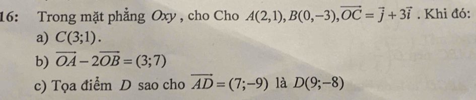 16: Trong mặt phẳng Oxy , cho Cho A(2,1), B(0,-3), vector OC=vector j+3vector i. Khi đó: 
a) C(3;1). 
b) vector OA-2vector OB=(3;7)
c) Tọa điểm D sao cho vector AD=(7;-9) là D(9;-8)