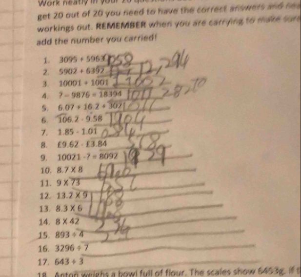 Work neatly in your 20 
get 20 out of 20 you need to have the correct answers and he a 
workings out. REMEMBER when you are carrying to make sure 
add the number you carried! 
1. 3099+5963
2. 5902+6352
3. 10001+1001
4. ?-9876=18394
5. 6.07+16.2+302
6. 106.2· 9.58
7. 1.85-1.01
8. £9.62-£3.84
9. 10021-7=8092
10. 8.7* 8
11. 9* 73
12. 13.2* 9
13. 8.3* 6
14. 8* 42
15. 893/ 4
16. 3296/ 7
_ 
17. 643/ 3
18. Anton weighs a bowl full of flour. The scales show 6453g. if t