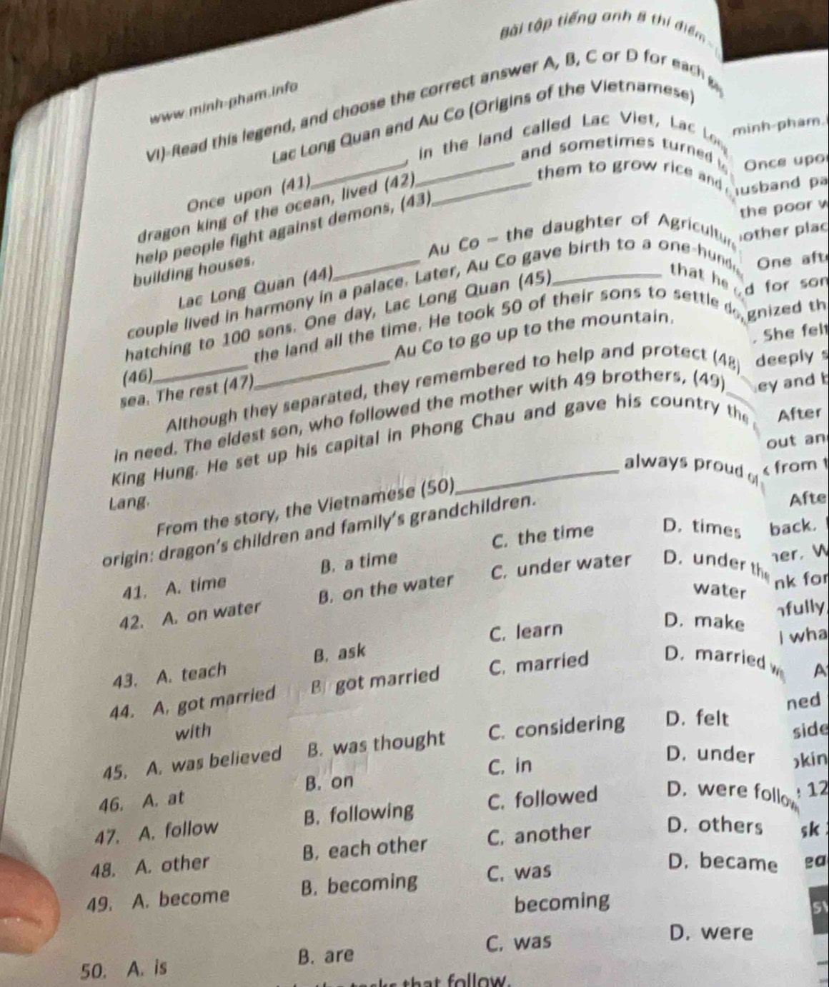 ài tập tiếng anh 8 thí điểm ==
www.minh-pham info
VI)-Read this legend, and choose the correct answer A, B, C or D f  ea 
_
Lac Long Quan and Au Co (Origins of the Vietnamese)
. in the land called Lac Viet, Lac Lg minh-pham.
_and sometimes turned  Once upo
Once upon (41)
dragon king of the ocean, lived (42)_
them to grow rice and usband pa
help people fight against demons, (43)
the poor v
Au Co - the daughter of Agricultur other plac
building houses.
One aft
Lc Long Quan (44)
couple lived in harmony in a palace. Later, Au Co gave birth to a one-hund that he d for son
hatching to 100 sons. One day, Lac Long Quan (45)
the land all the time. He took 50 of their sons to settle 
Au Co to go up to the mountain. gnized th
. She fel
(46)
_Although they separated, they remembered to help and protect (48) deeply s
sea. The rest (47)
in need. The eldest son, who followed the mother with 49 brothers, (49) _ey and 
out an
King Hung. He set up his capital in Phong Chau and gave his country the After
always proud o
from 1
Lang.
From the story, the Vietnamese (50)
origin: dragon's children and family's grandchildren.
Afte
C. the time D. times back.
41. A. time B. a time
nk for
42. A. on water B. on the water C. under water D. under th her，W
water
C. learn nfully
D. make
I wha
43. A. teach B. ask
44. A. got married B got married C. married D. married hí s
A
with ned
45. A. was believed B. was thought C. considering D. felt side
B. on C. in
D. under kin
46. A. at
47. A. follow B. following C. followed D. were follo  12
48. A. other B. each other C. another D. others sk 
49. A. become B. becoming C. was
D. became a
becoming
C. was
D. were
50. A. is B. are
that follow.