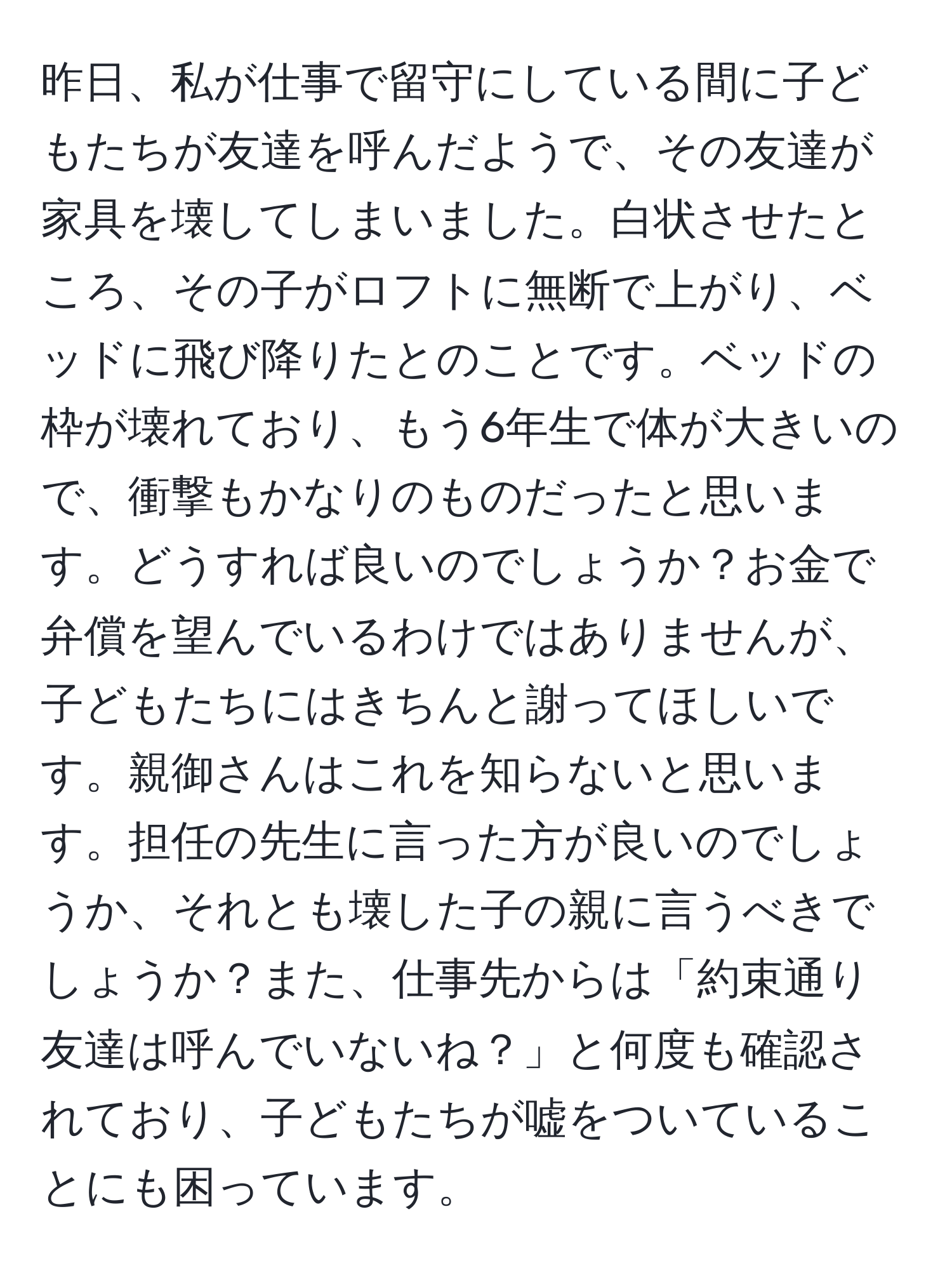 昨日、私が仕事で留守にしている間に子どもたちが友達を呼んだようで、その友達が家具を壊してしまいました。白状させたところ、その子がロフトに無断で上がり、ベッドに飛び降りたとのことです。ベッドの枠が壊れており、もう6年生で体が大きいので、衝撃もかなりのものだったと思います。どうすれば良いのでしょうか？お金で弁償を望んでいるわけではありませんが、子どもたちにはきちんと謝ってほしいです。親御さんはこれを知らないと思います。担任の先生に言った方が良いのでしょうか、それとも壊した子の親に言うべきでしょうか？また、仕事先からは「約束通り友達は呼んでいないね？」と何度も確認されており、子どもたちが嘘をついていることにも困っています。