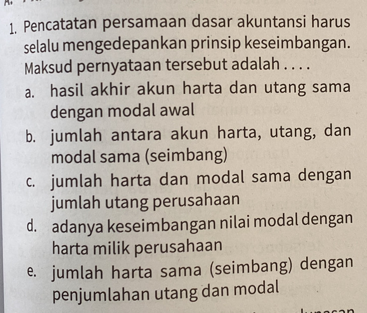 Pencatatan persamaan dasar akuntansi harus
selalu mengedepankan prinsip keseimbangan.
Maksud pernyataan tersebut adalah . . . .
a. hasil akhir akun harta dan utang sama
dengan modal awal
b. jumlah antara akun harta, utang, dan
modal sama (seimbang)
c. jumlah harta dan modal sama dengan
jumlah utang perusahaan
d. adanya keseimbangan nilai modal dengan
harta milik perusahaan
e. jumlah harta sama (seimbang) dengan
penjumlahan utang dan modal