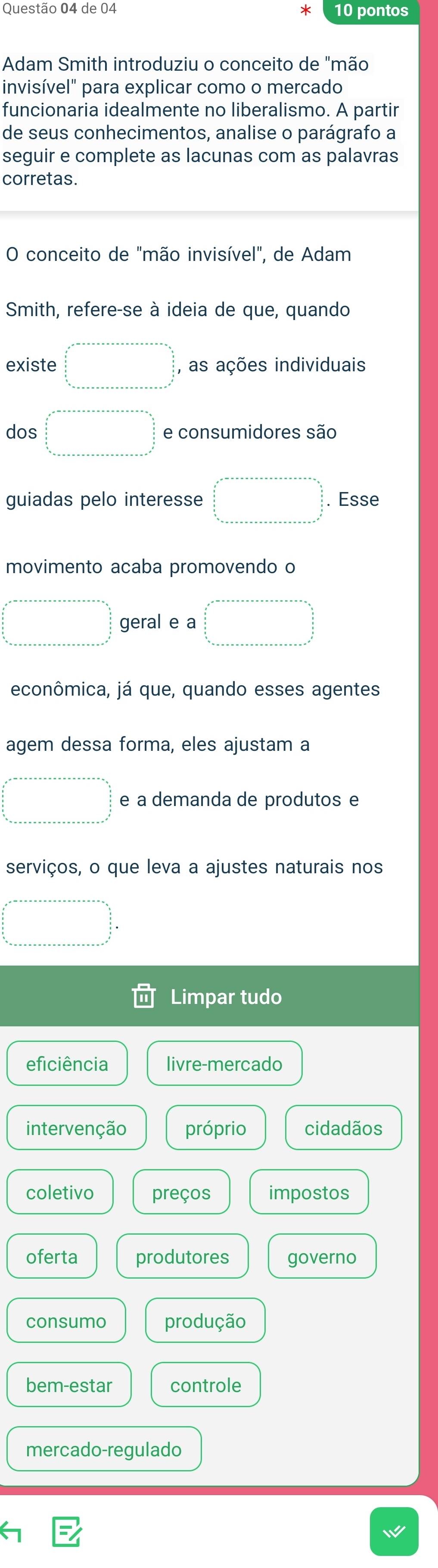 de 04 * 10 pontos
Adam Smith introduziu o conceito de "mão
invisível" para explicar como o mercado
funcionaria idealmente no liberalismo. A partir
de seus conhecimentos, analise o parágrafo a
seguir e complete as lacunas com as palavras
corretas.
O conceito de "mão invisível", de Adam
Smith, refere-se à ideia de que, quando
existe □°□° , as ações individuais
dos □ =·s  □  □° e consumidores são
guiadas pelo interesse □ . Esse
movimento acaba promovendo o
□^(circ □) geral e a □ =□
econômica, já que, quando esses agentes
agem dessa forma, eles ajustam a
□ =□ e a demanda de produtos e
serviços, o que leva a ajustes naturais nos
beginarrayr x^(2-a-x-a-x+a+·s) +n=x+a+x=a+x=a+a=xfrac  a/2  frac (x_x)^2 a/2   b/2  hline endarray 
Limpar tudo
eficiência livre-mercado
intervenção próprio cidadãos
coletivo preços impostos
oferta produtores governo
consumo produção
bem-estar controle
mercado-regulado