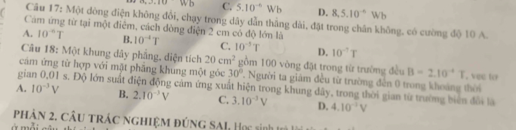 .3.10Wb C. 5.10^(-6)Wb D. 8, 5.10^(-6)Wb
Câu 17: Một dòng điện không đổi, chạy trong dây dẫn thẳng dài, đặt trong chân không, có cường độ 10 A.
Cảm ứng từ tại một điểm, cách dòng điện 2 cm có độ lớn là
A. 10^(-6)T B. 10^(-4)T C. 10^(-5)T D. 10^(-7)T
Câu 18: Một khung dây phẳng, diện tích 20cm^2 gồm 100 vòng đặt trong từ trường đều B=2.10^(-4)T
cảm ứng từ hợp với mặt phẳng khung một góc 30° 7. Người ta giảm đều từ trường đến 0 trong khoảng thời , vee to
gia s. Độ lớn suất điện động cảm ứng xuất hiện trong khung dây, trong thời gian từ trường biển đổi là
A. 10^(-3)V B. 2.10^(-3)V C. 3.10^(-3)V D. 4.10^(-3)V
phậN 2. CÂu trÁc nghIệM đúnG SAL, Học sinh trả