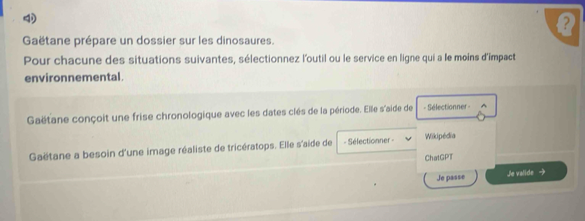 Gaëtane prépare un dossier sur les dinosaures. 
Pour chacune des situations suivantes, sélectionnez l'outil ou le service en ligne qui a le moins d’impact 
environnemental. 
Gaëtane conçoit une frise chronologique avec les dates clés de la période. Elle s'aide de - Sélectionner - ^ 
Gaëtane a besoin d'une image réaliste de tricératops. Elle s'aide de - Sélectionner - Wikipédia 
ChatGPT 
Je passe Je valide →